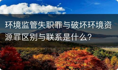 环境监管失职罪与破坏环境资源罪区别与联系是什么?