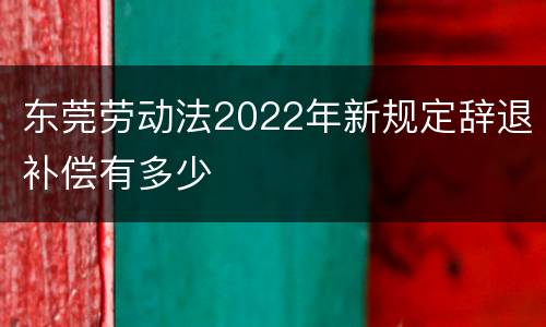 东莞劳动法2022年新规定辞退补偿有多少