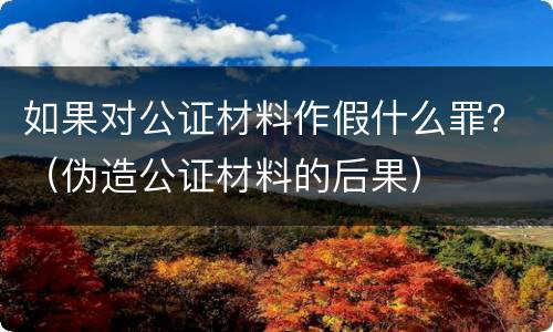 如果对公证材料作假什么罪？（伪造公证材料的后果）