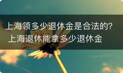 上海领多少退休金是合法的？ 上海退休能拿多少退休金