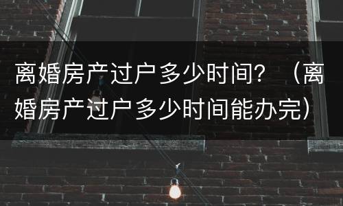 离婚房产过户多少时间？（离婚房产过户多少时间能办完）