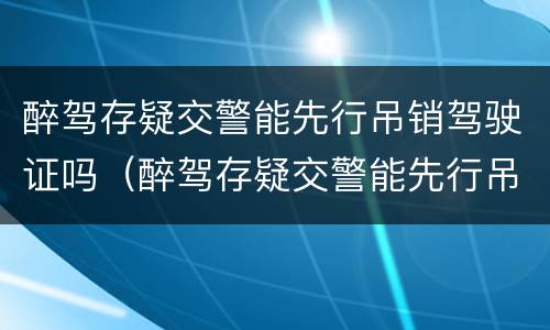 醉驾存疑交警能先行吊销驾驶证吗（醉驾存疑交警能先行吊销驾驶证吗怎么处理）