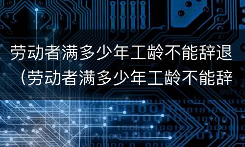 劳动者满多少年工龄不能辞退（劳动者满多少年工龄不能辞退了）