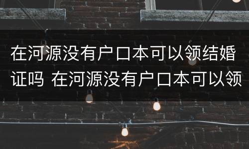 在河源没有户口本可以领结婚证吗 在河源没有户口本可以领结婚证吗