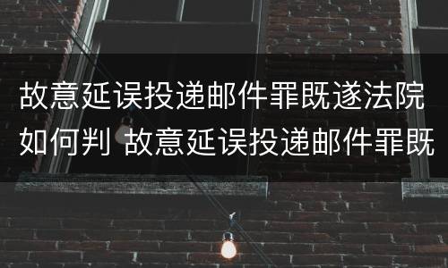 故意延误投递邮件罪既遂法院如何判 故意延误投递邮件罪既遂法院如何判