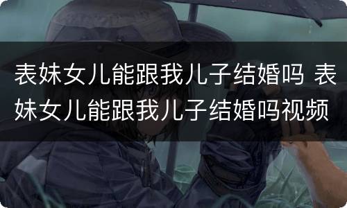表妹女儿能跟我儿子结婚吗 表妹女儿能跟我儿子结婚吗视频