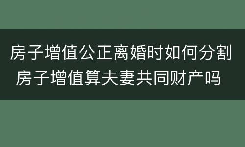 房子增值公正离婚时如何分割 房子增值算夫妻共同财产吗