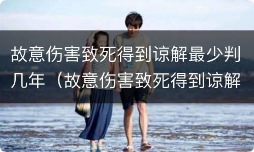 故意伤害致死得到谅解最少判几年（故意伤害致死得到谅解最少判几年缓刑）