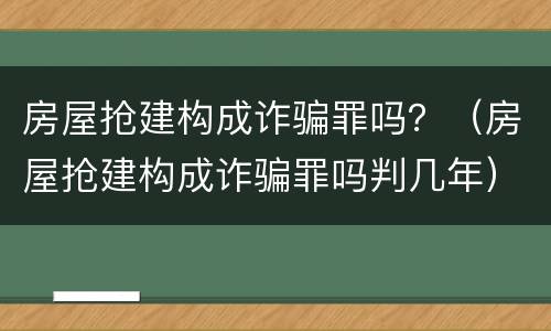 房屋抢建构成诈骗罪吗？（房屋抢建构成诈骗罪吗判几年）