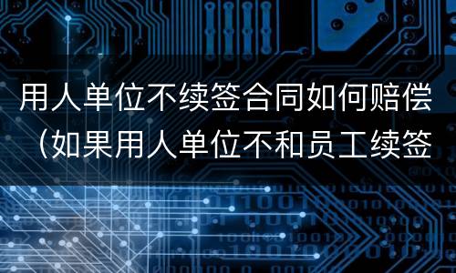 用人单位不续签合同如何赔偿（如果用人单位不和员工续签合同怎么赔偿）
