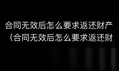 合同无效后怎么要求返还财产（合同无效后怎么要求返还财产呢）