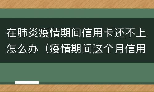 在肺炎疫情期间信用卡还不上怎么办（疫情期间这个月信用卡还不上怎么办）