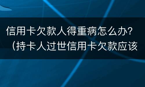 信用卡欠款人得重病怎么办？（持卡人过世信用卡欠款应该怎么办）