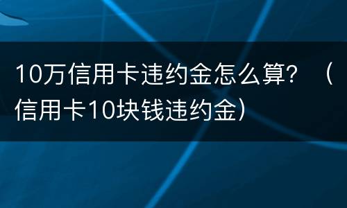 10万信用卡违约金怎么算？（信用卡10块钱违约金）