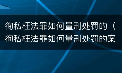 徇私枉法罪如何量刑处罚的（徇私枉法罪如何量刑处罚的案例）