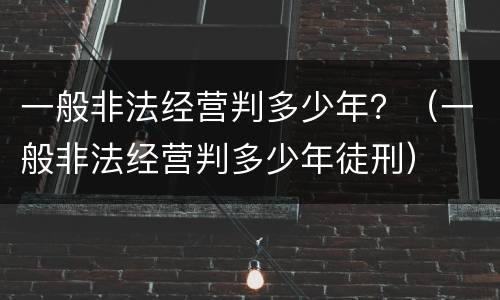 一般非法经营判多少年？（一般非法经营判多少年徒刑）