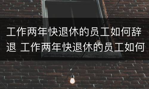 工作两年快退休的员工如何辞退 工作两年快退休的员工如何辞退员工
