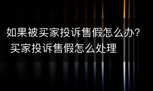 如果被买家投诉售假怎么办？ 买家投诉售假怎么处理