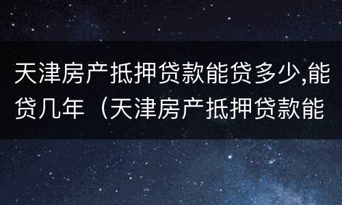 天津房产抵押贷款能贷多少,能贷几年（天津房产抵押贷款能贷多少,能贷几年）