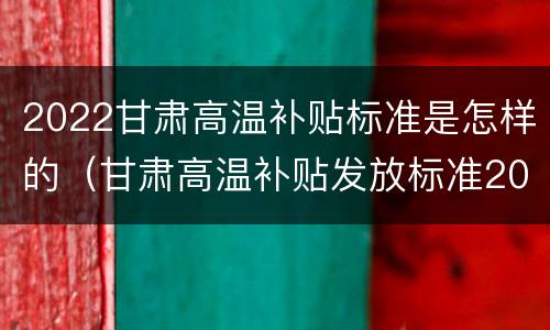 2022甘肃高温补贴标准是怎样的（甘肃高温补贴发放标准2020）