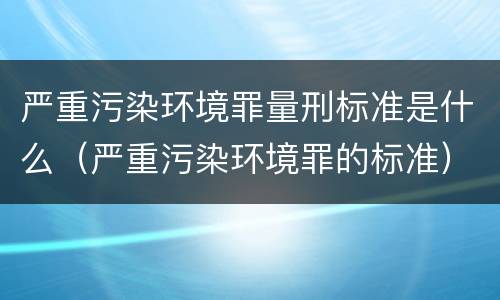 严重污染环境罪量刑标准是什么（严重污染环境罪的标准）