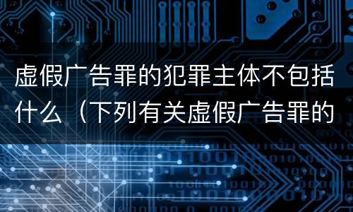 虚假广告罪的犯罪主体不包括什么（下列有关虚假广告罪的表述中正确的有）