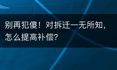 别再犯傻！对拆迁一无所知，怎么提高补偿？