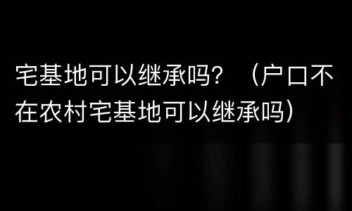 宅基地可以继承吗？（户口不在农村宅基地可以继承吗）