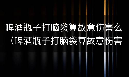 啤酒瓶子打脑袋算故意伤害么（啤酒瓶子打脑袋算故意伤害么嘛）