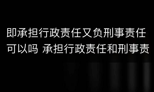 即承担行政责任又负刑事责任可以吗 承担行政责任和刑事责任不影响承担