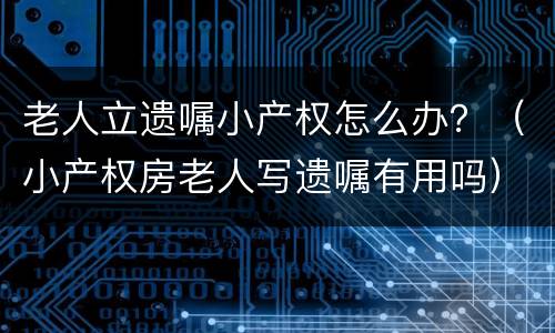 老人立遗嘱小产权怎么办？（小产权房老人写遗嘱有用吗）