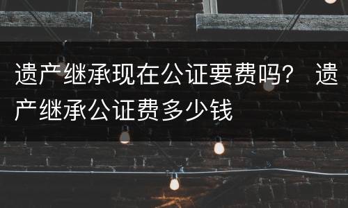 遗产继承现在公证要费吗？ 遗产继承公证费多少钱