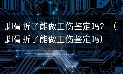 脚骨折了能做工伤鉴定吗？（脚骨折了能做工伤鉴定吗）