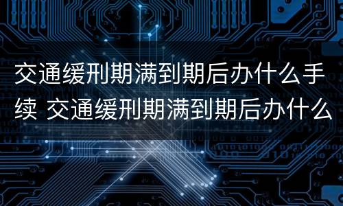 交通缓刑期满到期后办什么手续 交通缓刑期满到期后办什么手续呢