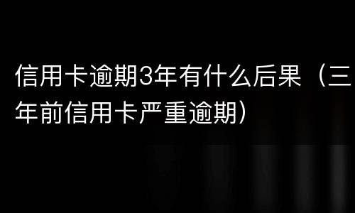 信用卡逾期3年有什么后果（三年前信用卡严重逾期）