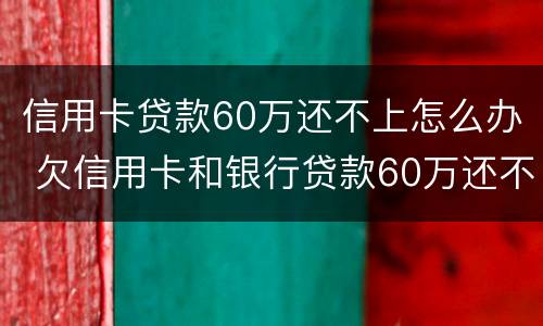 信用卡贷款60万还不上怎么办 欠信用卡和银行贷款60万还不起了