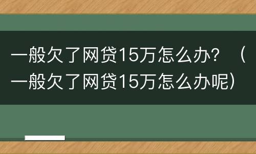 一般欠了网贷15万怎么办？（一般欠了网贷15万怎么办呢）
