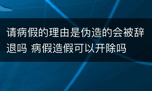 请病假的理由是伪造的会被辞退吗 病假造假可以开除吗