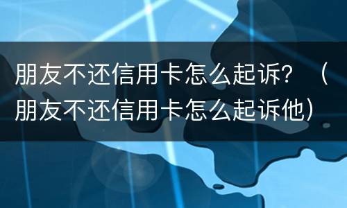 朋友不还信用卡怎么起诉？（朋友不还信用卡怎么起诉他）