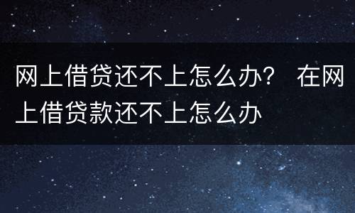 网上借贷还不上怎么办？ 在网上借贷款还不上怎么办