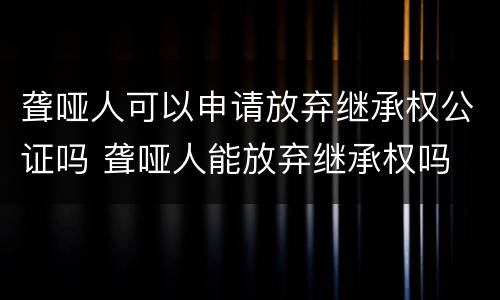 聋哑人可以申请放弃继承权公证吗 聋哑人能放弃继承权吗