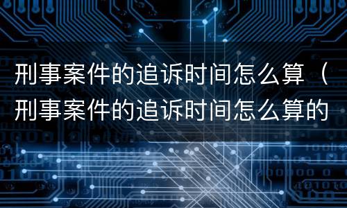 刑事案件的追诉时间怎么算（刑事案件的追诉时间怎么算的）