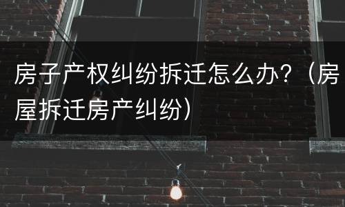 房子产权纠纷拆迁怎么办?（房屋拆迁房产纠纷）