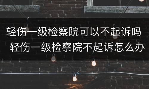 轻伤一级检察院可以不起诉吗 轻伤一级检察院不起诉怎么办