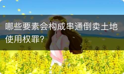 哪些要素会构成串通倒卖土地使用权罪?