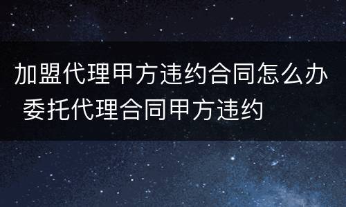加盟代理甲方违约合同怎么办 委托代理合同甲方违约