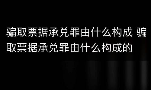 骗取票据承兑罪由什么构成 骗取票据承兑罪由什么构成的