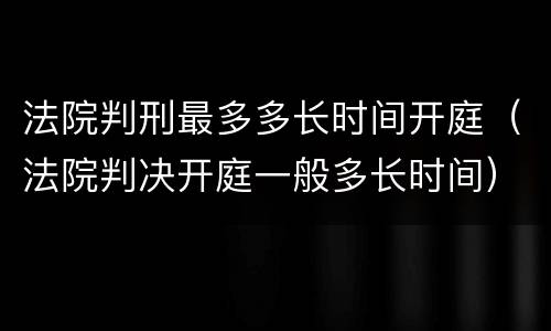 法院判刑最多多长时间开庭（法院判决开庭一般多长时间）