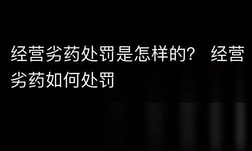 经营劣药处罚是怎样的？ 经营劣药如何处罚
