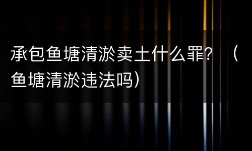 承包鱼塘清淤卖土什么罪？（鱼塘清淤违法吗）